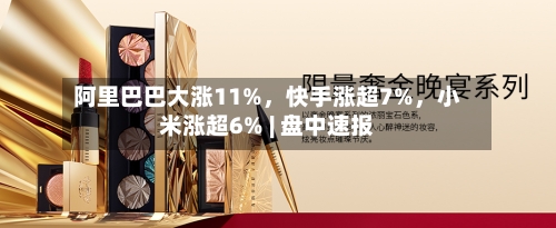 阿里巴巴大涨11%	，快手涨超7%，小米涨超6% | 盘中速报-第2张图片