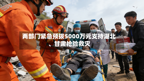 两部门紧急预拨5000万元支持湖北、甘肃抢险救灾-第2张图片