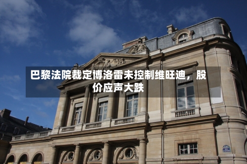 巴黎法院裁定博洛雷未控制维旺迪	，股价应声大跌-第2张图片