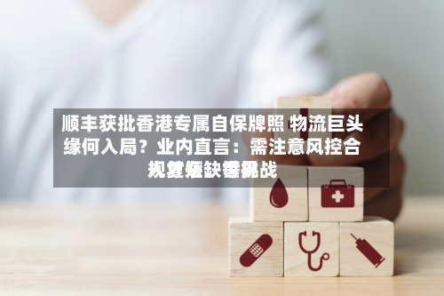 顺丰获批香港专属自保牌照 物流巨头缘何入局？业内直言：需注意风控合规复杂、世界人才短缺等挑战-第2张图片