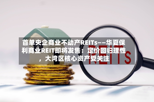 首单央企商业不动产REITs——华夏保利商业REIT即将发售：定价回归理性，大湾区核心资产受关注-第3张图片