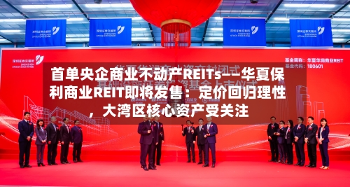 首单央企商业不动产REITs——华夏保利商业REIT即将发售：定价回归理性，大湾区核心资产受关注-第2张图片