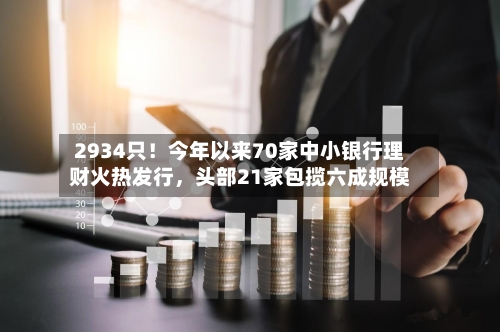 2934只！今年以来70家中小银行理财火热发行，头部21家包揽六成规模-第2张图片