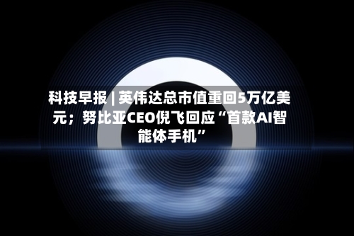科技早报 | 英伟达总市值重回5万亿美元；努比亚CEO倪飞回应“首款AI智能体手机”-第2张图片