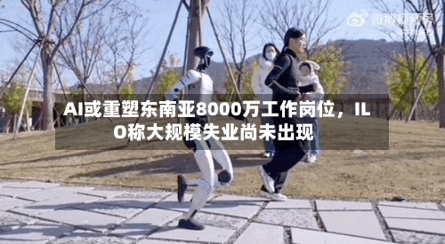 AI或重塑东南亚8000万工作岗位，ILO称大规模失业尚未出现-第2张图片