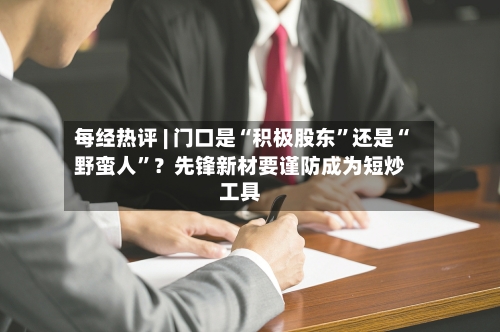 每经热评 | 门口是“积极股东”还是“野蛮人	”？先锋新材要谨防成为短炒工具-第3张图片