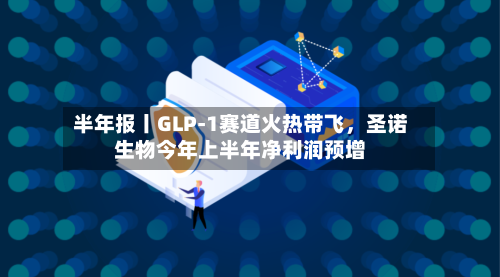 半年报丨GLP-1赛道火热带飞	，圣诺生物今年上半年净利润预增-第3张图片