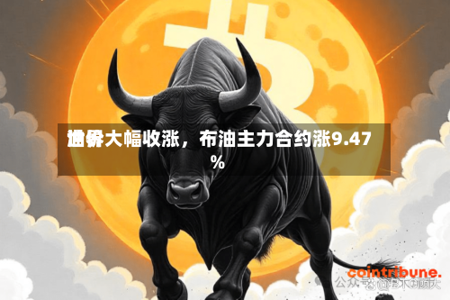 世界油价大幅收涨	，布油主力合约涨9.47%-第2张图片