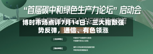 博时市场点评7月14日：三大指数强势反弹，通信	、有色领涨-第2张图片