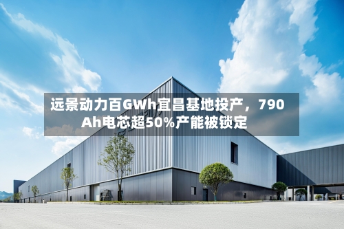 远景动力百GWh宜昌基地投产，790Ah电芯超50%产能被锁定-第3张图片