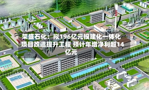 荣盛石化：拟196亿元投建化一体化项目改造提升工程 预计年增净利超14亿元-第2张图片