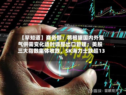 【早知道】商务部：将根据国内外氦气供需变化适时调整出口管理；美股三大指数集体收跌	，SK海力士跌超13%-第2张图片