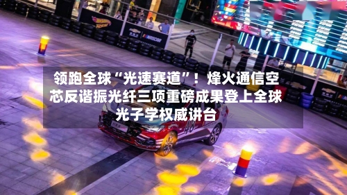 领跑全球“光速赛道”！烽火通信空芯反谐振光纤三项重磅成果登上全球光子学权威讲台-第2张图片