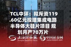 TCL中环:拟斥资119.60亿元投建集成电路半导体大硅片项目 规划月产70万片-第2张图片