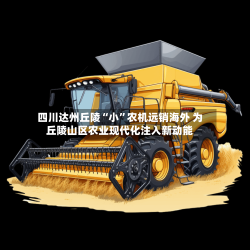 四川达州丘陵“小”农机远销海外 为丘陵山区农业现代化注入新动能-第2张图片