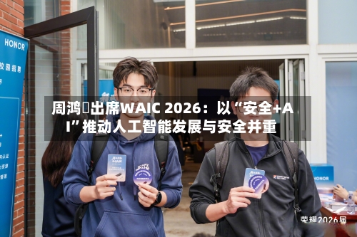 周鸿祎出席WAIC 2026：以“安全+AI”推动人工智能发展与安全并重-第3张图片