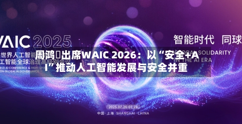 周鸿祎出席WAIC 2026：以“安全+AI	”推动人工智能发展与安全并重-第2张图片