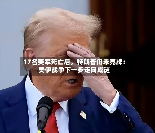 17名美军死亡后，特朗普仍未亮牌：美伊战争下一步走向成谜-第2张图片