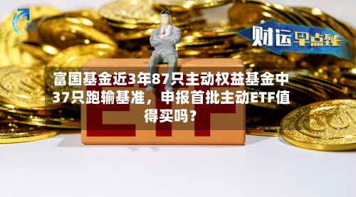 富国基金近3年87只主动权益基金中37只跑输基准，申报首批主动ETF值得买吗？-第2张图片