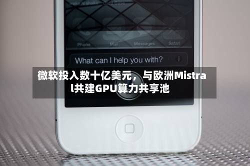 微软投入数十亿美元，与欧洲Mistral共建GPU算力共享池-第3张图片