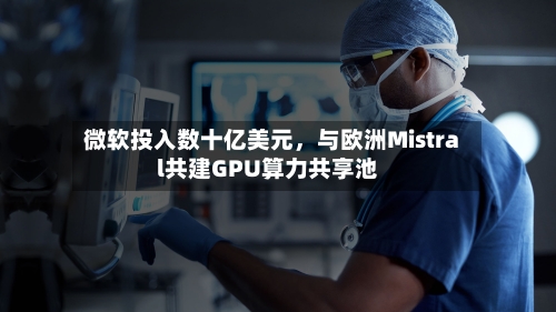 微软投入数十亿美元	，与欧洲Mistral共建GPU算力共享池-第2张图片