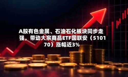 A股有色金属、石油石化板块同步走强，带动大宗商品ETF国联安（510170）涨幅近3%