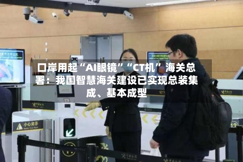 口岸用起“AI眼镜”“CT机” 海关总署：我国智慧海关建设已实现总装集成	、基本成型-第3张图片
