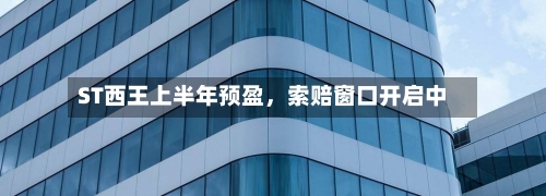 ST西王上半年预盈，索赔窗口开启中-第3张图片