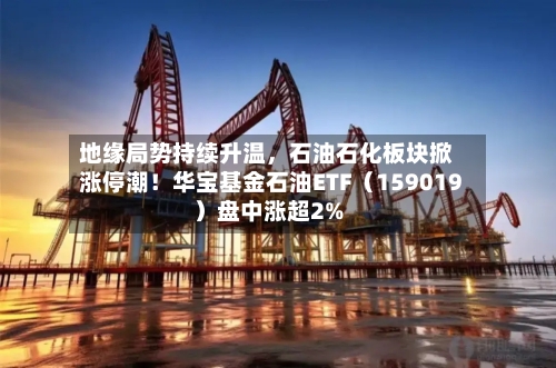 地缘局势持续升温，石油石化板块掀涨停潮！华宝基金石油ETF（159019）盘中涨超2%-第2张图片
