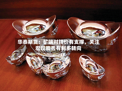 华泰期货：矿端对锌价有支撑，关注宏观能否有利多转向-第2张图片