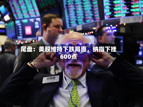 尾盘：美股维持下跌局面	，纳指下挫600点-第2张图片
