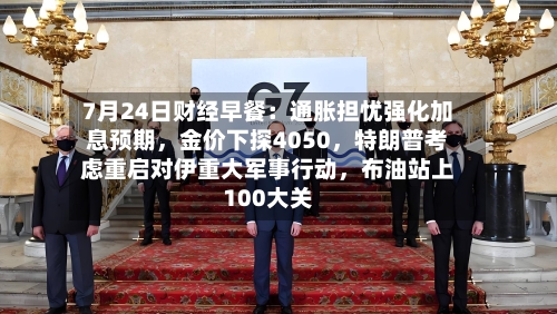 7月24日财经早餐：通胀担忧强化加息预期，金价下探4050，特朗普考虑重启对伊重大军事行动	，布油站上100大关-第2张图片