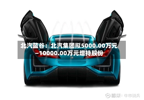 北汽蓝谷：北汽集团拟5000.00万元—10000.00万元增持股份-第2张图片