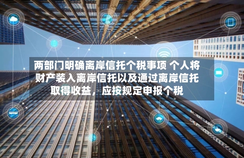 两部门明确离岸信托个税事项 个人将财产装入离岸信托以及通过离岸信托取得收益，应按规定申报个税-第2张图片