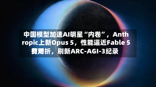 中国模型加速AI明星“内卷	”，Anthropic上新Opus 5，性能逼近Fable 5费用打对折	，刷新ARC-AGI-3纪录-第2张图片