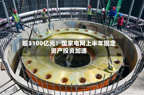 超3100亿元！国家电网上半年固定资产投资加速-第2张图片
