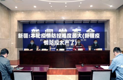 新疆:本轮疫情防控难度最大(新疆疫情防控太严了)