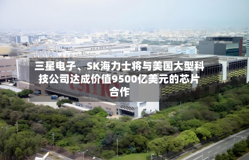 三星电子、SK海力士将与美国大型科技公司达成价值9500亿美元的芯片合作-第2张图片