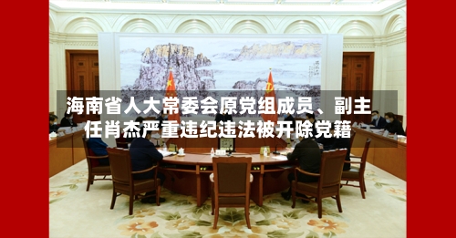 海南省人大常委会原党组成员、副主任肖杰严重违纪违法被开除党籍-第2张图片