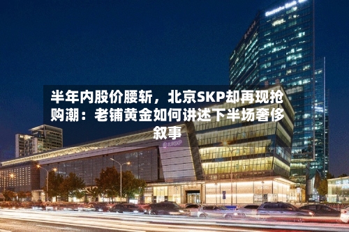 半年内股价腰斩	，北京SKP却再现抢购潮：老铺黄金如何讲述下半场奢侈叙事-第2张图片