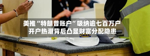 美推“特朗普账户”吸纳逾七百万户 开户热潮背后凸显财富分配隐患-第2张图片