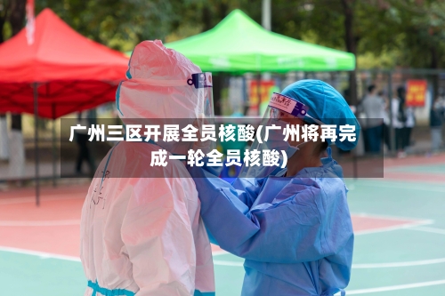 广州三区开展全员核酸(广州将再完成一轮全员核酸)-第2张图片