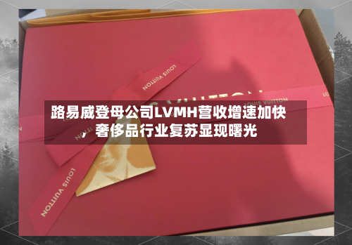 路易威登母公司LVMH营收增速加快，奢侈品行业复苏显现曙光-第2张图片