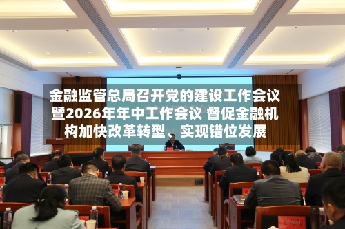 金融监管总局召开党的建设工作会议暨2026年年中工作会议 督促金融机构加快改革转型、实现错位发展-第2张图片