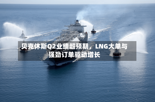贝克休斯Q2业绩超预期，LNG大单与强劲订单驱动增长-第2张图片