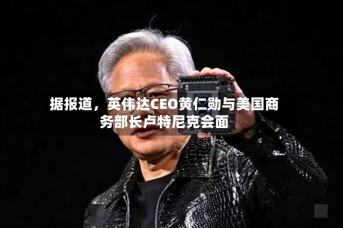 据报道，英伟达CEO黄仁勋与美国商务部长卢特尼克会面-第2张图片