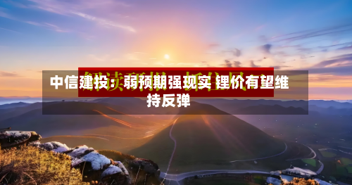 中信建投：弱预期强现实 锂价有望维持反弹-第2张图片