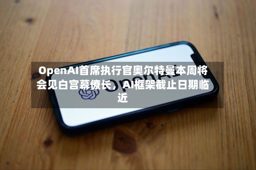 OpenAI首席执行官奥尔特曼本周将会见白宫幕僚长，AI框架截止日期临近-第2张图片