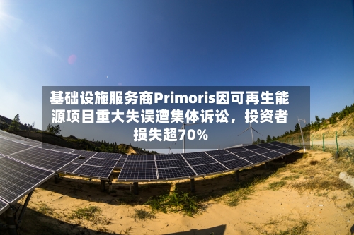 基础设施服务商Primoris因可再生能源项目重大失误遭集体诉讼，投资者损失超70%-第2张图片
