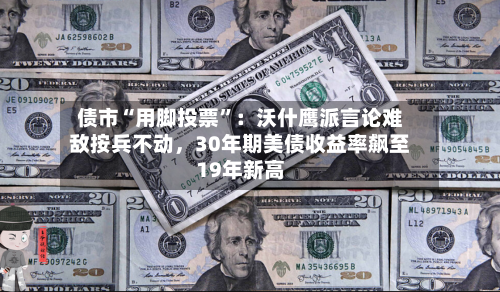 债市“用脚投票”：沃什鹰派言论难敌按兵不动	，30年期美债收益率飙至19年新高-第2张图片